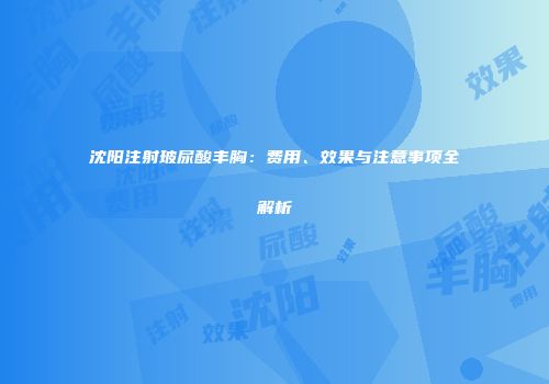 沈阳注射玻尿酸丰胸：费用、效果与注意事项全解析