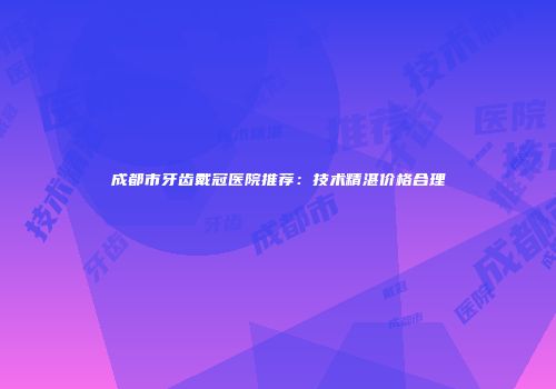 成都市牙齿戴冠医院推荐：技术精湛价格合理