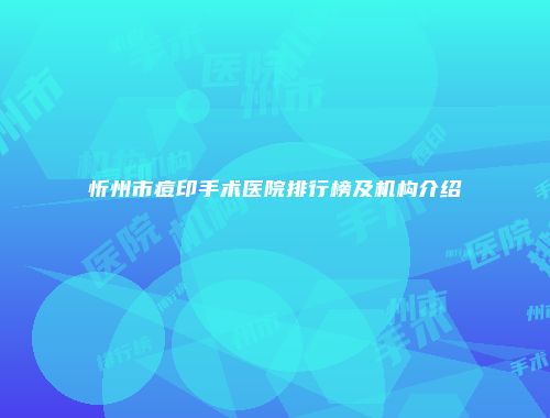 忻州市痘印手术医院排行榜及机构介绍