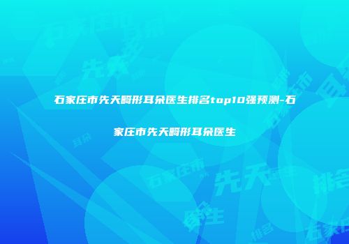 石家庄市先天畸形耳朵医生排名top10强预测-石家庄市先天畸形耳朵医生
