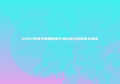 2025年南平市唇腭裂手术价格与医院医生推荐