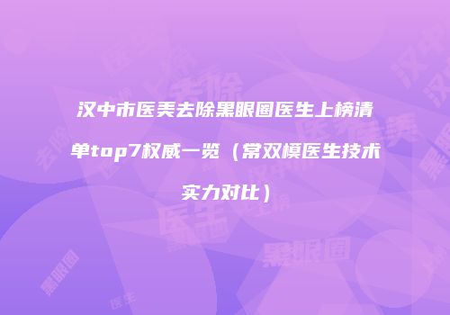 汉中市医美去除黑眼圈医生上榜清单top7权威一览（常双模医生技术实力对比）