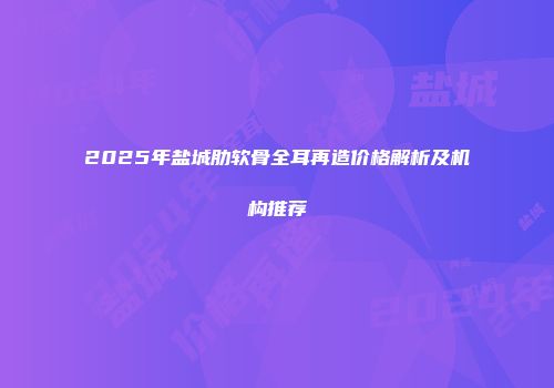 2025年盐城肋软骨全耳再造价格解析及机构推荐