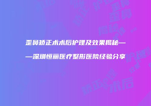 歪鼻矫正术术后护理及效果揭秘——深圳恒丽医疗整形医院经验分享
