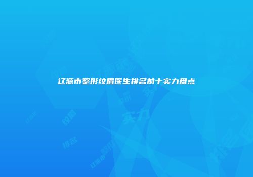 辽源市整形纹眉医生排名前十实力盘点