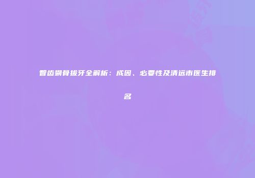 智齿剔骨拔牙全解析：成因、必要性及清远市医生排名