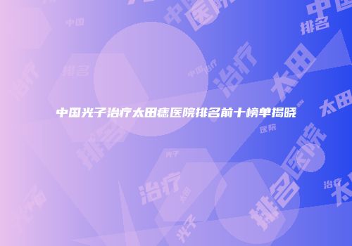 中国光子治疗太田痣医院排名前十榜单揭晓