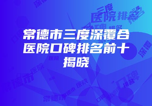 常德市三度深覆合医院口碑排名前十揭晓