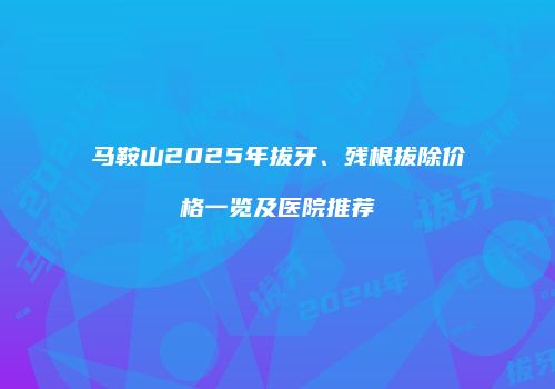 马鞍山2025年拔牙、残根拔除价格一览及医院推荐
