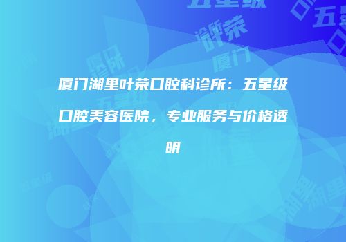 厦门湖里叶荣口腔科诊所：五星级口腔美容医院，专业服务与价格透明