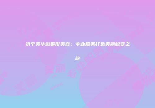 济宁美华微整形美容：专业服务打造美丽蜕变之旅