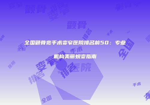 全国颧骨宽手术变窄医院排名前50：专业机构美丽蜕变指南