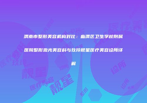 渭南市整形美容机构对比：临渭区卫生学校附属医院整形激光美容科与玖玲靓星医疗美容诊所详解