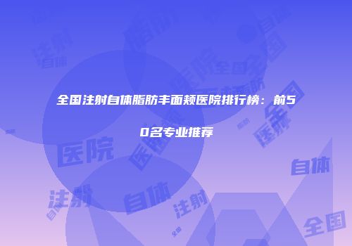 全国注射自体脂肪丰面颊医院排行榜：前50名专业推荐