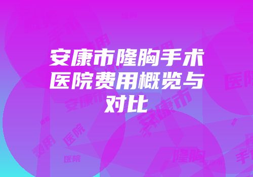 安康市隆胸手术医院费用概览与对比