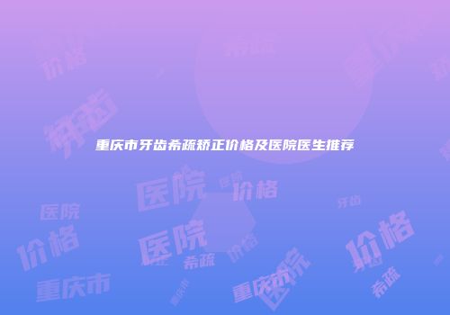 重庆市牙齿希疏矫正价格及医院医生推荐