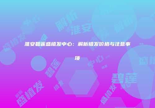 淮安碧莲盛植发中心：解析植发价格与注意事项