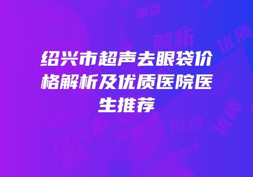 绍兴市超声去眼袋价格解析及优质医院医生推荐