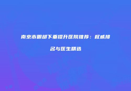 南京市眼部下垂提升医院推荐：权威排名与医生精选