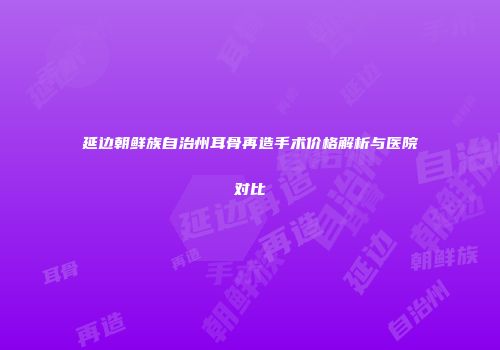 延边朝鲜族自治州耳骨再造手术价格解析与医院对比