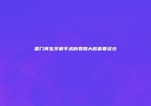 厦门再生牙根手术的费用大概需要多少