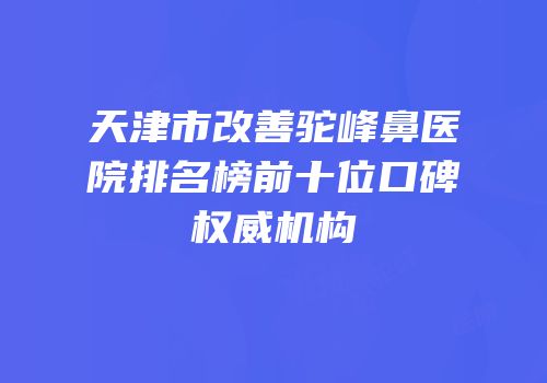 天津市改善驼峰鼻医院排名榜前十位口碑权威机构