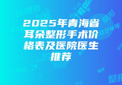 2025年青海省耳朵整形手术价格表及医院医生推荐