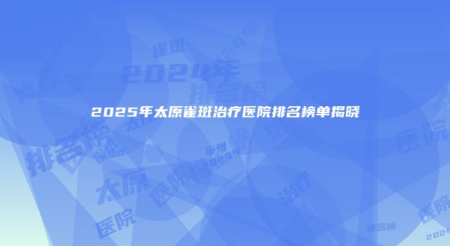 2025年太原雀斑治疗医院排名榜单揭晓
