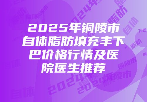 2025年铜陵市自体脂肪填充丰下巴价格行情及医院医生推荐