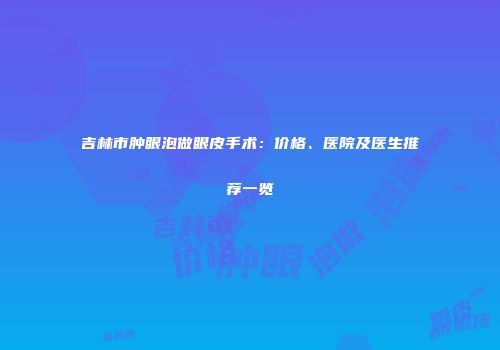 吉林市肿眼泡做眼皮手术：价格、医院及医生推荐一览