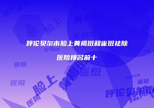 呼伦贝尔市脸上黄褐斑和雀斑祛除医院排名前十