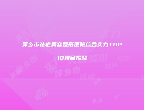 萍乡市祛疤美容整形医院综合实力TOP10排名揭晓