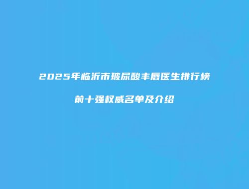 2025年临沂市玻尿酸丰唇医生排行榜前十强权威名单及介绍