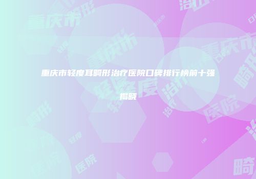 重庆市轻度耳畸形治疗医院口碑排行榜前十强揭晓