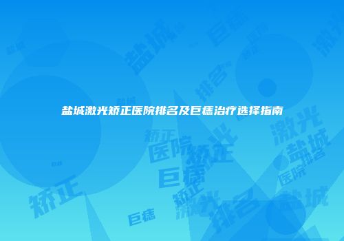 盐城激光矫正医院排名及巨痣治疗选择指南