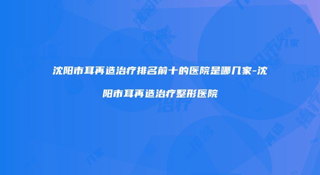 沈阳市耳再造治疗排名前十的医院是哪几家-沈阳市耳再造治疗整形医院