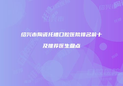绍兴市陶瓷托槽口腔医院排名前十及推荐医生盘点