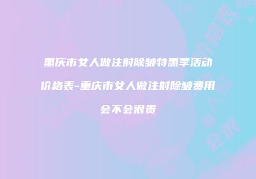 重庆市女人做注射除皱特惠季活动价格表-重庆市女人做注射除皱费用会不会很贵