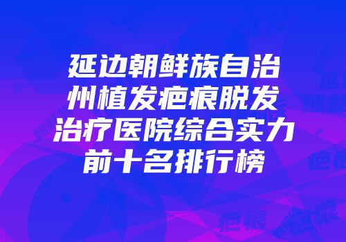 延边朝鲜族自治州植发疤痕脱发治疗医院综合实力前十名排行榜