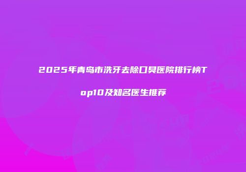 2025年青岛市洗牙去除口臭医院排行榜Top10及知名医生推荐