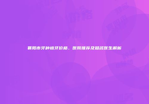 襄阳市牙种植牙价格、医院推荐及知名医生解析