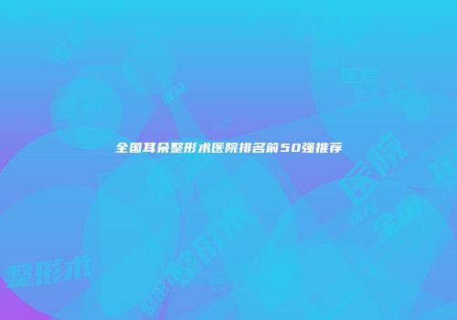 全国耳朵整形术医院排名前50强推荐