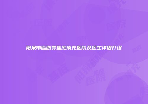 阳泉市脂肪鼻基底填充医院及医生详细介绍