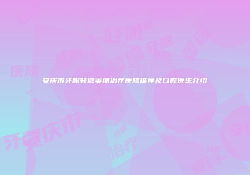 安庆市牙龈轻微萎缩治疗医院推荐及口腔医生介绍