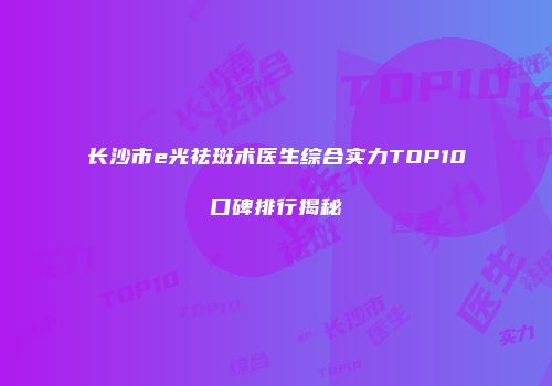 长沙市e光祛斑术医生综合实力TOP10口碑排行揭秘