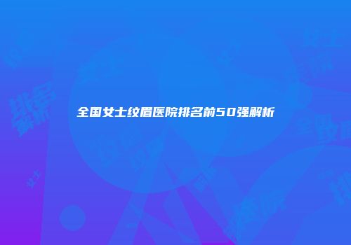 全国女士纹眉医院排名前50强解析