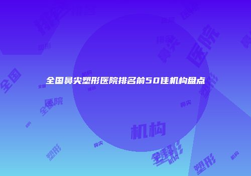 全国鼻尖塑形医院排名前50佳机构盘点