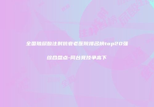 全国玻尿酸注射抗衰老医院排名榜top20强综合盘点-同台竞技争高下