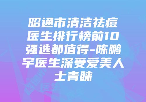 昭通市清洁祛痘医生排行榜前10强选都值得-陈鹏宇医生深受爱美人士青睐