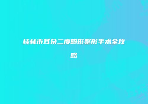 桂林市耳朵二度畸形整形手术全攻略